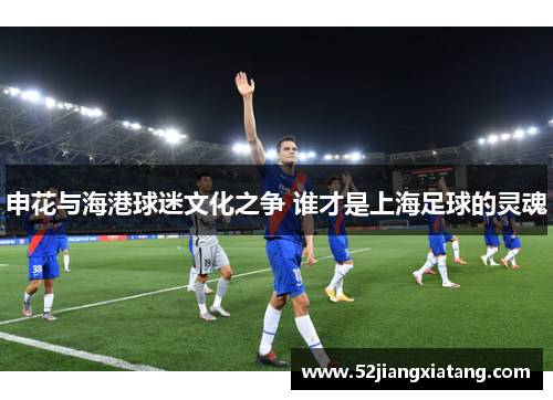 申花与海港球迷文化之争 谁才是上海足球的灵魂 申花与海港球迷文化之争 谁才是上海足球的灵魂