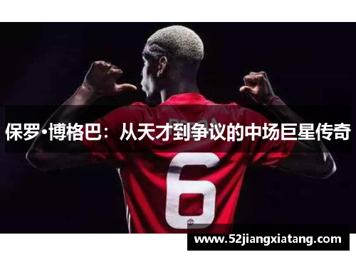 保罗·博格巴:从天才到争议的中场巨星传奇 保罗·博格巴:从天才到争议的中场巨星传奇