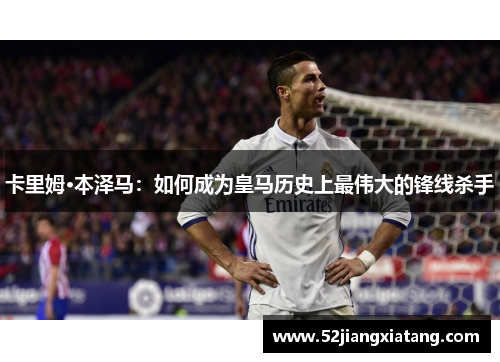 卡里姆·本泽马:如何成为皇马历史上最伟大的锋线杀手 卡里姆·本泽马:如何成为皇马历史上最伟大的锋线杀手
