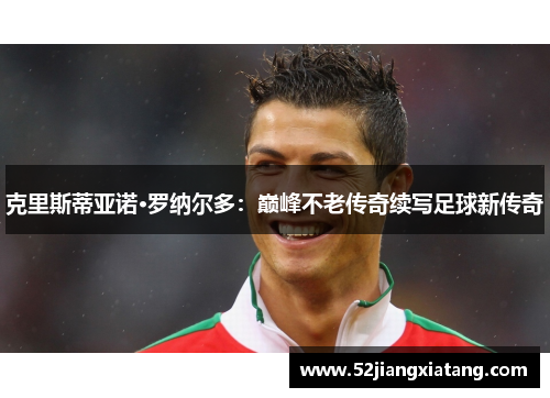 克里斯蒂亚诺·罗纳尔多:巅峰不老传奇续写足球新传奇 克里斯蒂亚诺·罗纳尔多:巅峰不老传奇续写足球新传奇