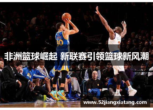 非洲篮球崛起 新联赛引领篮球新风潮 非洲篮球崛起 新联赛引领篮球新风潮