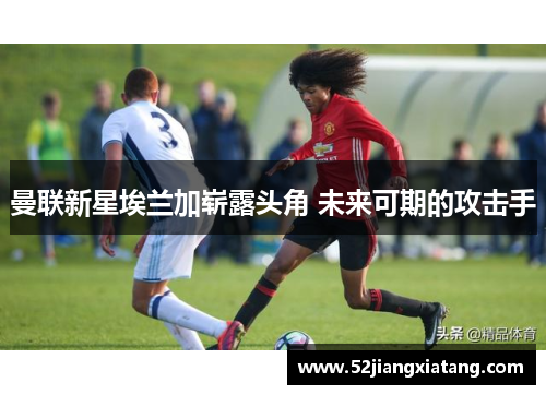 曼联新星埃兰加崭露头角 未来可期的攻击手 曼联新星埃兰加崭露头角 未来可期的攻击手