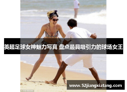 英超足球女神魅力写真 盘点最具吸引力的球场女王 英超足球女神魅力写真 盘点最具吸引力的球场女王